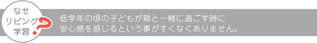 なぜリビング学習なのか。子どもが親と一緒に過ごす時に安心感を感じるといことがすくなくありません。